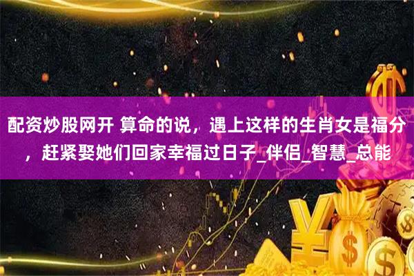 配资炒股网开 算命的说，遇上这样的生肖女是福分，赶紧娶她们回家幸福过日子_伴侣_智慧_总能