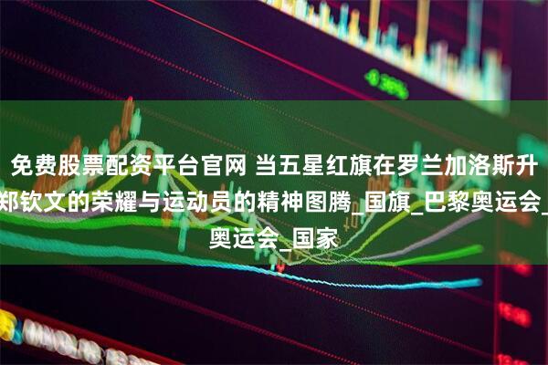 免费股票配资平台官网 当五星红旗在罗兰加洛斯升起：郑钦文的荣耀与运动员的精神图腾_国旗_巴黎奥运会_国家