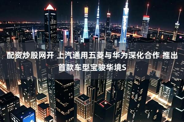 配资炒股网开 上汽通用五菱与华为深化合作 推出首款车型宝骏华境S