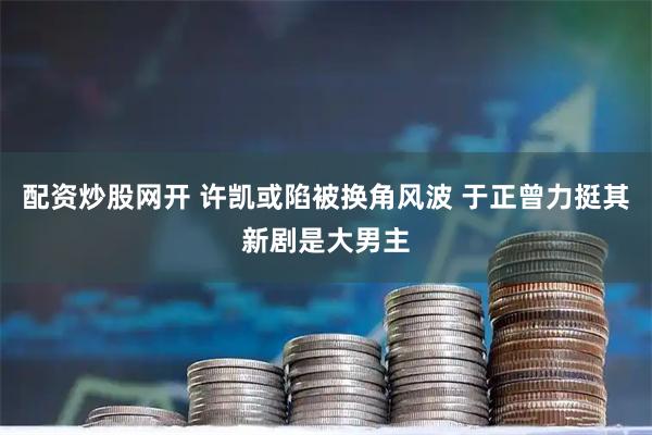 配资炒股网开 许凯或陷被换角风波 于正曾力挺其新剧是大男主