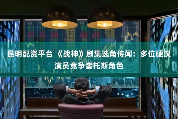 昆明配资平台 《战神》剧集选角传闻：多位硬汉演员竞争奎托斯角色