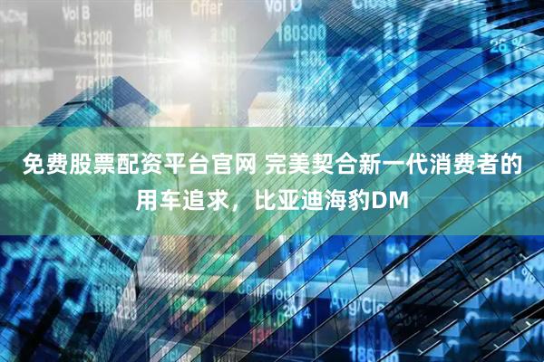 免费股票配资平台官网 完美契合新一代消费者的用车追求，比亚迪海豹DM