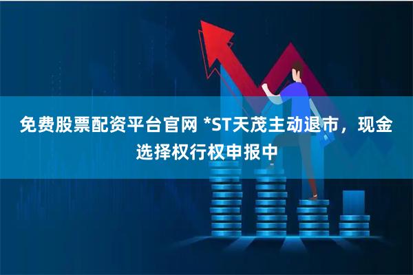 免费股票配资平台官网 *ST天茂主动退市，现金选择权行权申报中