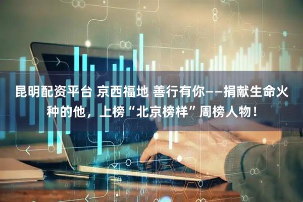 昆明配资平台 京西福地 善行有你——捐献生命火种的他，上榜“北京榜样”周榜人物！