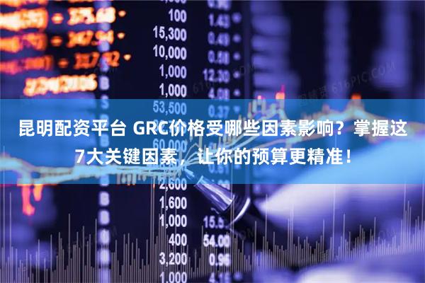 昆明配资平台 GRC价格受哪些因素影响?掌握这7大关键因素,让你的预算更精准!