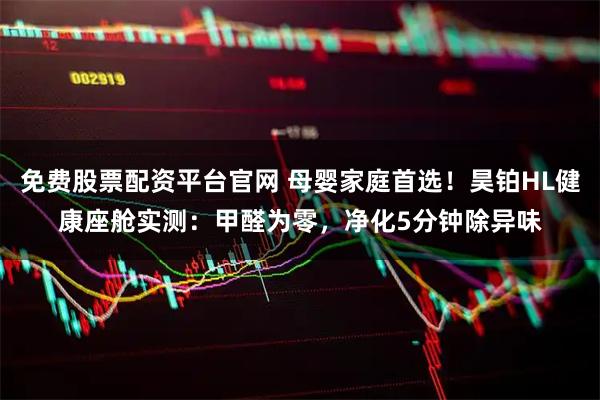 免费股票配资平台官网 母婴家庭首选！昊铂HL健康座舱实测：甲醛为零，净化5分钟除异味