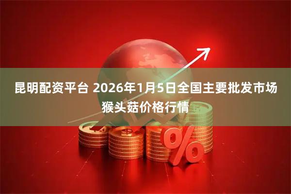 昆明配资平台 2026年1月5日全国主要批发市场猴头菇价格行情